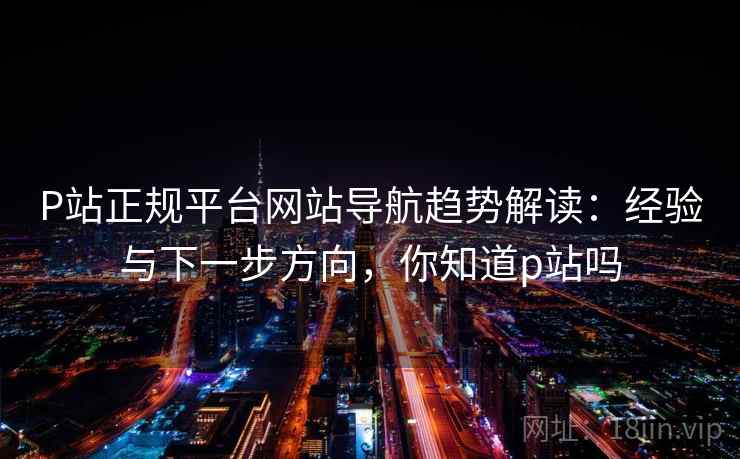 P站正规平台网站导航趋势解读:经验与下一步方向,你知道p站吗 P站正规平台网站导航趋势解读:经验与下一步方向,你知道p站吗