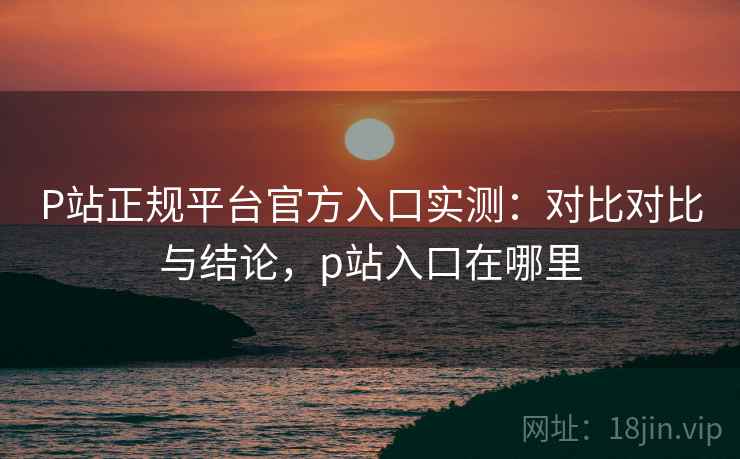 P站正规平台官方入口实测:对比对比与结论,p站入口在哪里 P站正规平台官方入口实测:对比对比与结论,p站入口在哪里