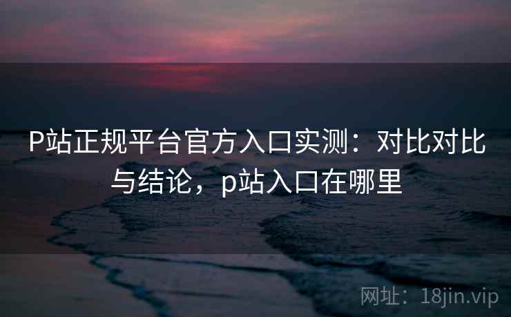 P站正规平台官方入口实测:对比对比与结论,p站入口在哪里 P站正规平台官方入口实测:对比对比与结论,p站入口在哪里