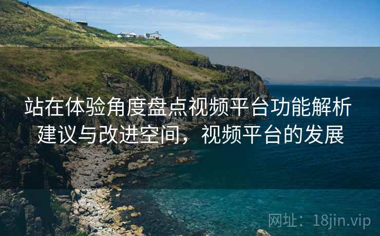 站在体验角度盘点视频平台功能解析 建议与改进空间,视频平台的发展 站在体验角度盘点视频平台功能解析 建议与改进空间,视频平台的发展