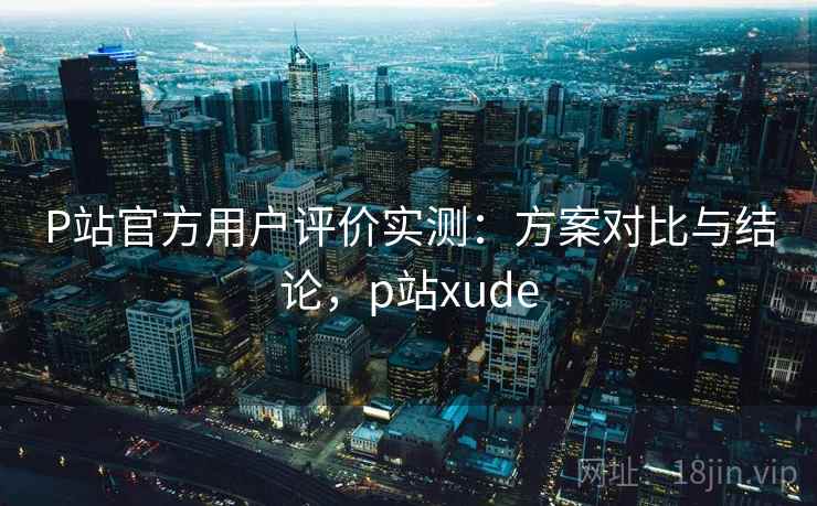 P站官方用户评价实测:方案对比与结论,p站xude P站官方用户评价实测:方案对比与结论,p站xude