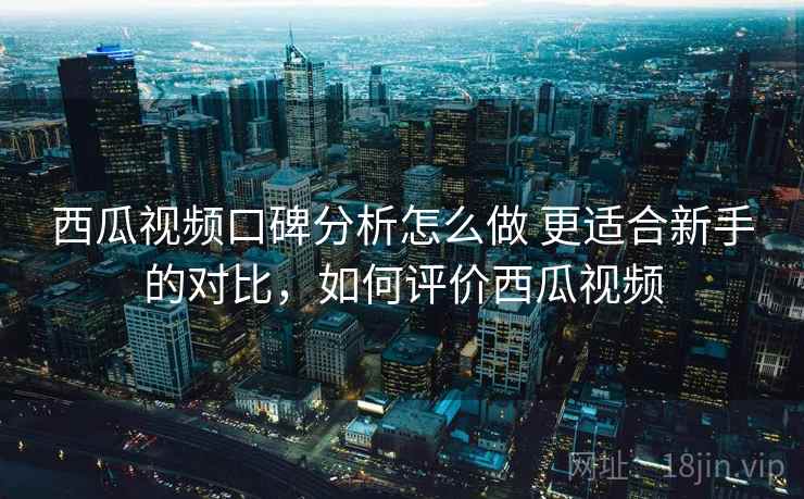 西瓜视频口碑分析怎么做 更适合新手的对比,如何评价西瓜视频 西瓜视频口碑分析怎么做 更适合新手的对比,如何评价西瓜视频