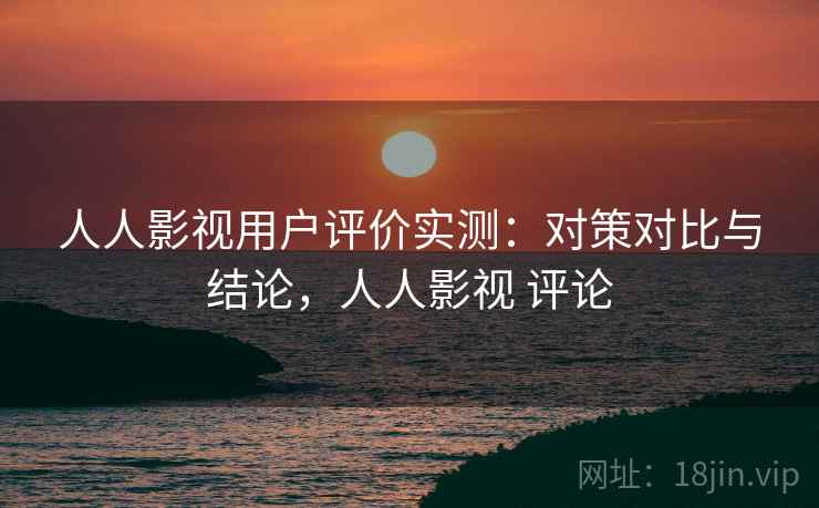 人人影视用户评价实测:对策对比与结论,人人影视 评论 人人影视用户评价实测:对策对比与结论,人人影视 评论