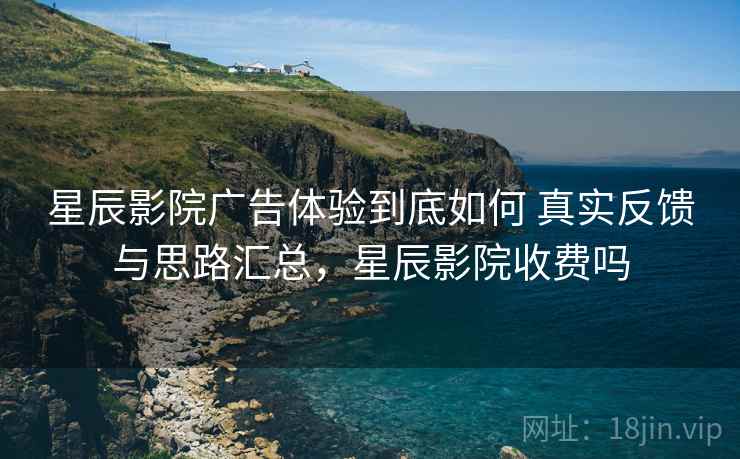 星辰影院广告体验到底如何 真实反馈与思路汇总，星辰影院收费吗