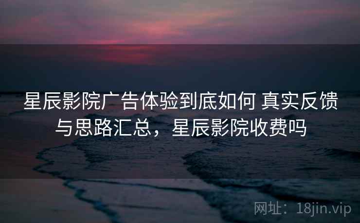 星辰影院广告体验到底如何 真实反馈与思路汇总，星辰影院收费吗