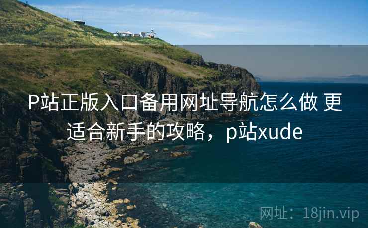 P站正版入口备用网址导航怎么做 更适合新手的攻略,p站xude P站正版入口备用网址导航怎么做 更适合新手的攻略,p站xude