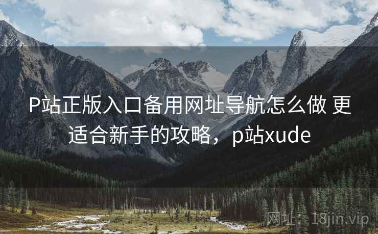 P站正版入口备用网址导航怎么做 更适合新手的攻略,p站xude P站正版入口备用网址导航怎么做 更适合新手的攻略,p站xude