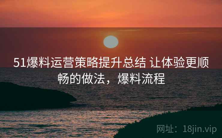 51爆料运营策略提升总结 让体验更顺畅的做法，爆料流程