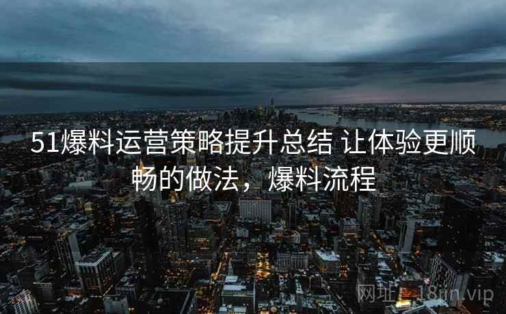 51爆料运营策略提升总结 让体验更顺畅的做法，爆料流程