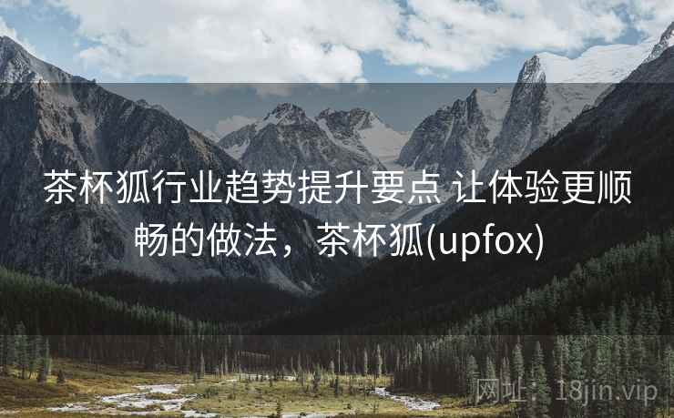 茶杯狐行业趋势提升要点 让体验更顺畅的做法，茶杯狐(upfox)