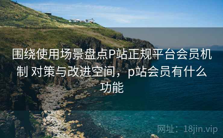 围绕使用场景盘点P站正规平台会员机制 对策与改进空间,p站会员有什么功能 围绕使用场景盘点P站正规平台会员机制 对策与改进空间,p站会员有什么功能