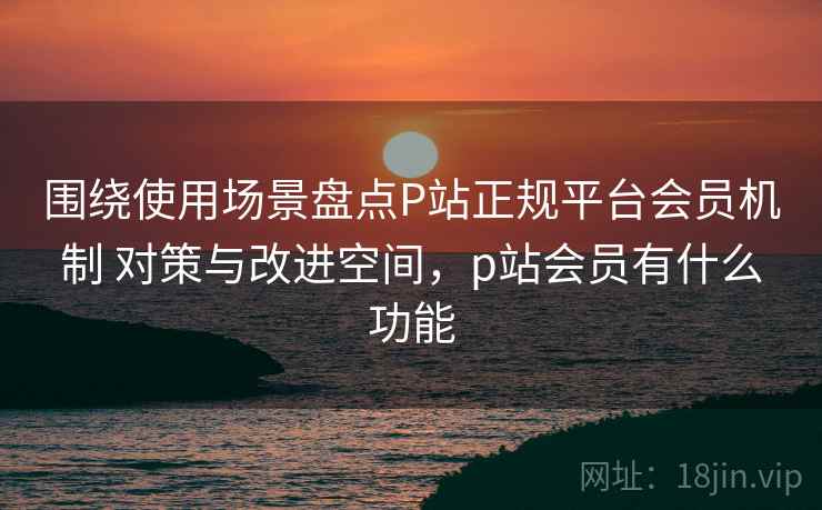 围绕使用场景盘点P站正规平台会员机制 对策与改进空间,p站会员有什么功能 围绕使用场景盘点P站正规平台会员机制 对策与改进空间,p站会员有什么功能