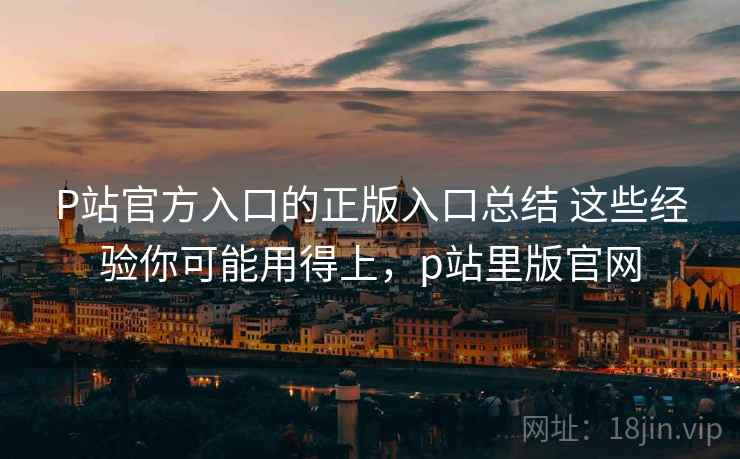 P站官方入口的正版入口总结 这些经验你可能用得上，p站里版官网