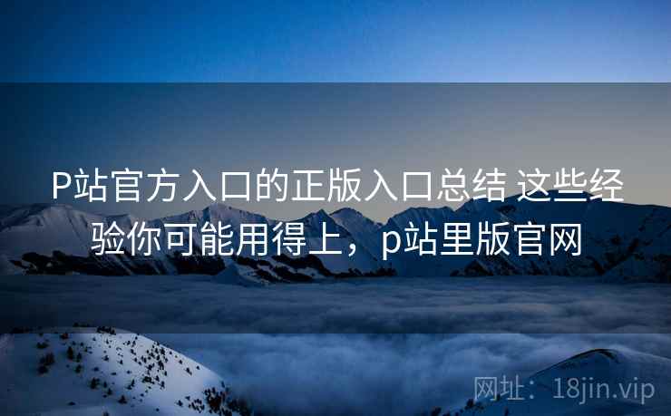 P站官方入口的正版入口总结 这些经验你可能用得上，p站里版官网