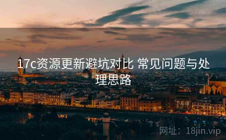 17c资源更新避坑对比 常见问题与处理思路