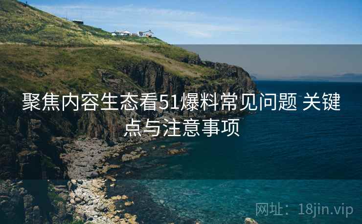 聚焦内容生态看51爆料常见问题 关键点与注意事项 聚焦内容生态看51爆料常见问题 关键点与注意事项