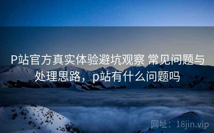 P站官方真实体验避坑观察 常见问题与处理思路,p站有什么问题吗 P站官方真实体验避坑观察 常见问题与处理思路,p站有什么问题吗