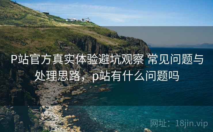 P站官方真实体验避坑观察 常见问题与处理思路,p站有什么问题吗 P站官方真实体验避坑观察 常见问题与处理思路,p站有什么问题吗