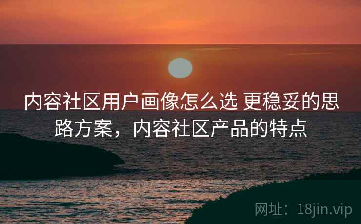 内容社区用户画像怎么选 更稳妥的思路方案,内容社区产品的特点 内容社区用户画像怎么选 更稳妥的思路方案,内容社区产品的特点