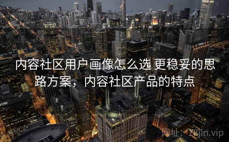 内容社区用户画像怎么选 更稳妥的思路方案,内容社区产品的特点 内容社区用户画像怎么选 更稳妥的思路方案,内容社区产品的特点