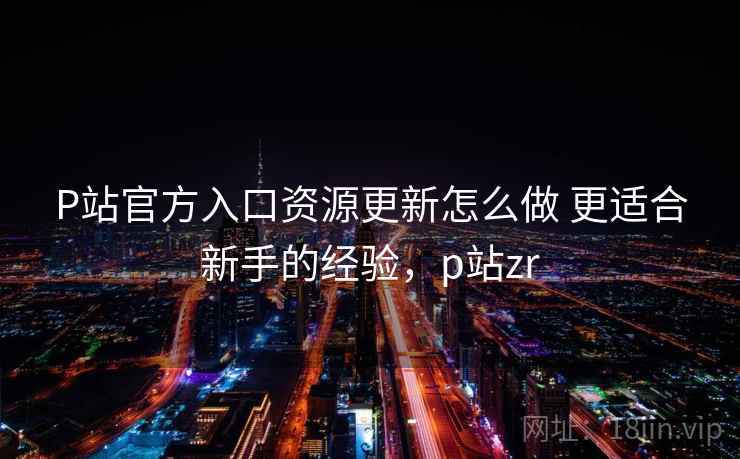 P站官方入口资源更新怎么做 更适合新手的经验，p站zr