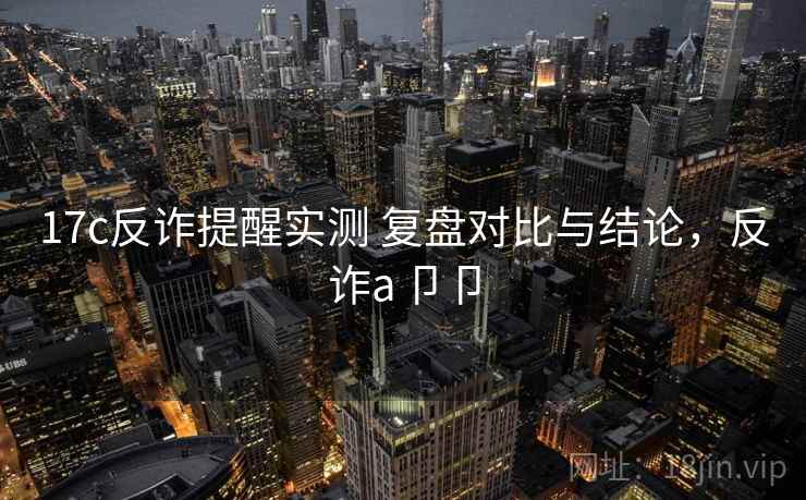 17c反诈提醒实测 复盘对比与结论,反诈a卩卩 17c反诈提醒实测 复盘对比与结论,反诈a卩卩