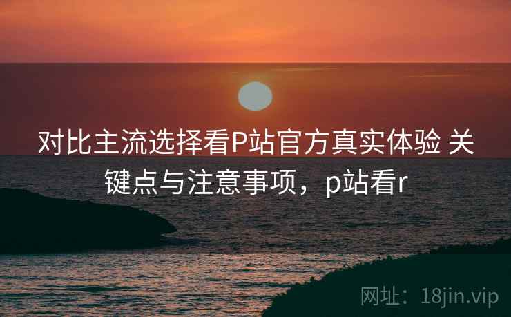 对比主流选择看P站官方真实体验 关键点与注意事项，p站看r