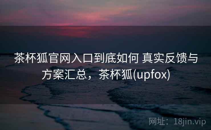 茶杯狐官网入口到底如何 真实反馈与方案汇总,茶杯狐(upfox) 茶杯狐官网入口到底如何 真实反馈与方案汇总,茶杯狐(upfox)