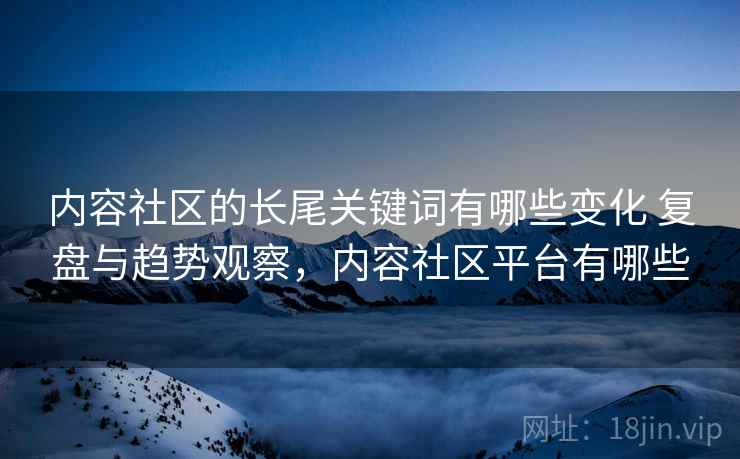 内容社区的长尾关键词有哪些变化 复盘与趋势观察,内容社区平台有哪些 内容社区的长尾关键词有哪些变化 复盘与趋势观察,内容社区平台有哪些