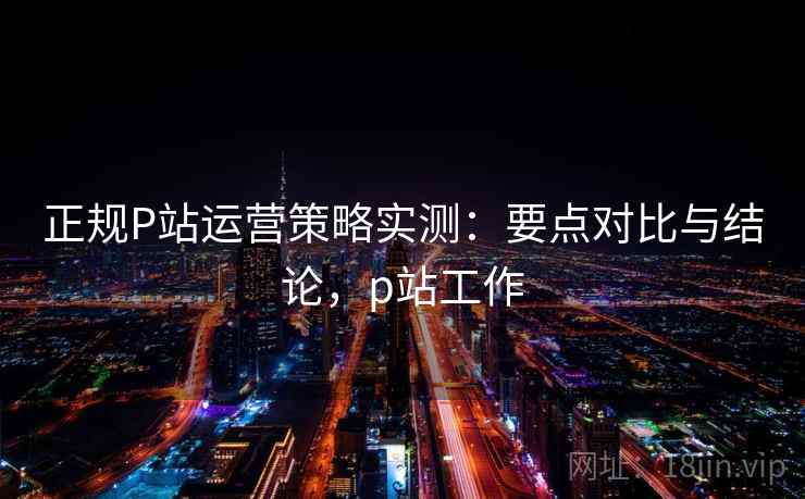正规P站运营策略实测:要点对比与结论,p站工作 正规P站运营策略实测:要点对比与结论,p站工作