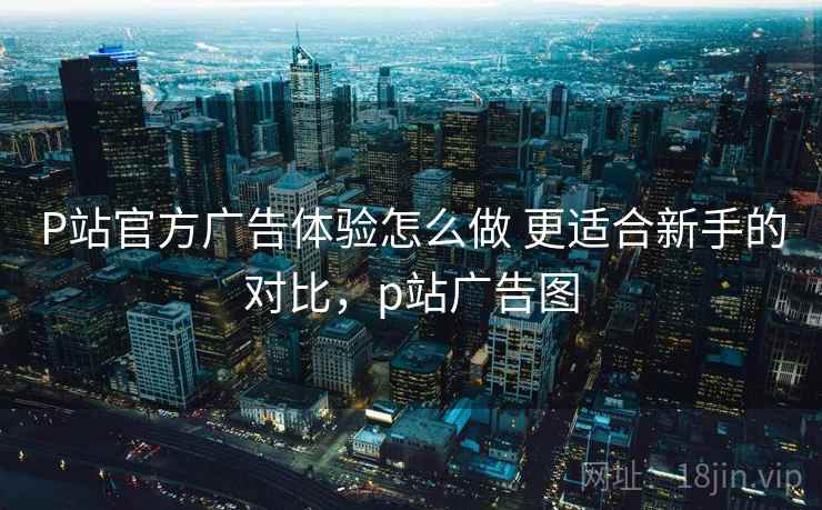 P站官方广告体验怎么做 更适合新手的对比,p站广告图 P站官方广告体验怎么做 更适合新手的对比,p站广告图