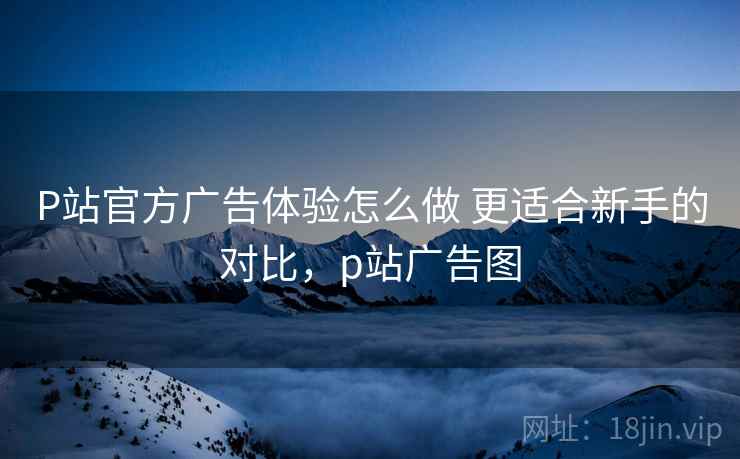 P站官方广告体验怎么做 更适合新手的对比,p站广告图 P站官方广告体验怎么做 更适合新手的对比,p站广告图