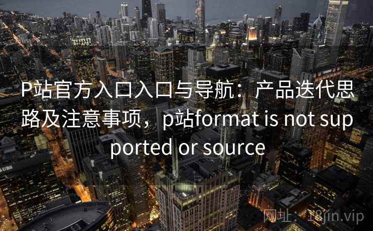 P站官方入口入口与导航：产品迭代思路及注意事项，p站format is not supported or source