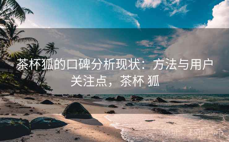 茶杯狐的口碑分析现状:方法与用户关注点,茶杯 狐 茶杯狐的口碑分析现状:方法与用户关注点,茶杯 狐