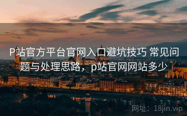 P站官方平台官网入口避坑技巧 常见问题与处理思路，p站官网网站多少