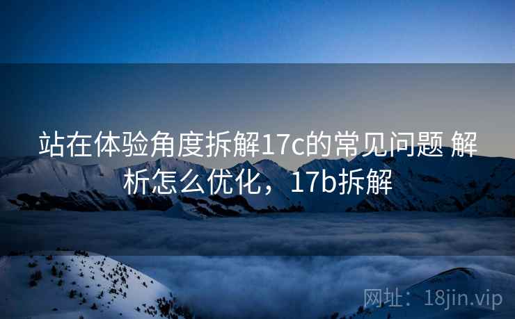 站在体验角度拆解17c的常见问题 解析怎么优化,17b拆解 站在体验角度拆解17c的常见问题 解析怎么优化,17b拆解
