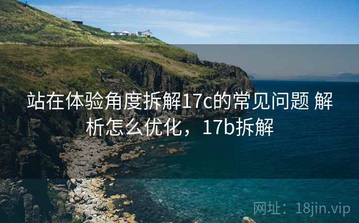 站在体验角度拆解17c的常见问题 解析怎么优化,17b拆解 站在体验角度拆解17c的常见问题 解析怎么优化,17b拆解