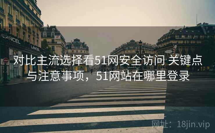 对比主流选择看51网安全访问 关键点与注意事项，51网站在哪里登录